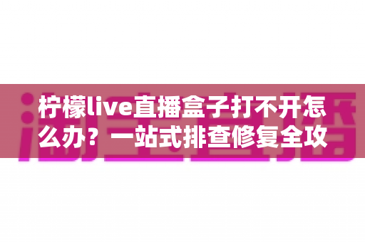 柠檬live直播盒子打不开怎么办?一站式排查修复全攻略 柠檬live直播盒子打不开怎么办?一站式排查修复全攻略