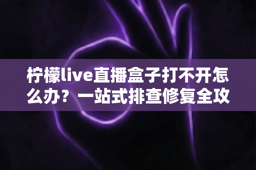 柠檬live直播盒子打不开怎么办？一站式排查修复全攻略