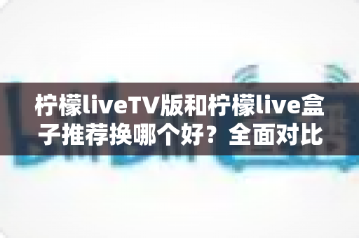 柠檬liveTV版和柠檬live盒子推荐换哪个好？全面对比分析助你做出最佳选择