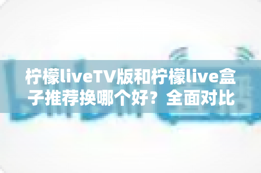 柠檬liveTV版和柠檬live盒子推荐换哪个好？全面对比分析助你做出最佳选择