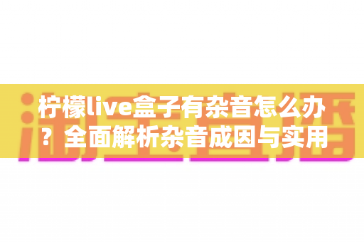 柠檬live盒子有杂音怎么办？全面解析杂音成因与实用解决方法