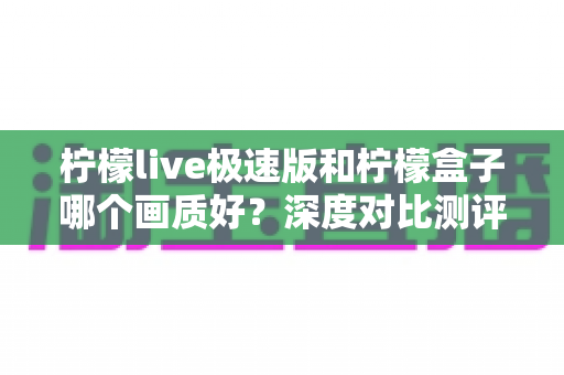 柠檬live极速版和柠檬盒子哪个画质好？深度对比测评助你轻松选对不踩坑