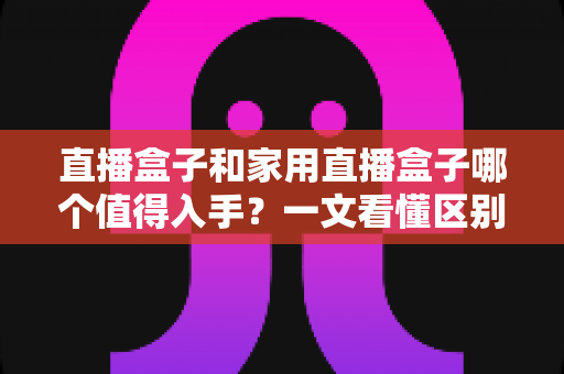 直播盒子和家用直播盒子哪个值得入手？一文看懂区别、场景与选购避坑指南