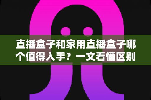 直播盒子和家用直播盒子哪个值得入手？一文看懂区别、场景与选购避坑指南