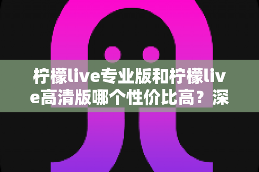 柠檬live专业版和柠檬live高清版哪个性价比高?深度对比评测帮你选对版本 柠檬live专业版和柠檬live高清版哪个性价比高?深度对比评测帮你选对版本