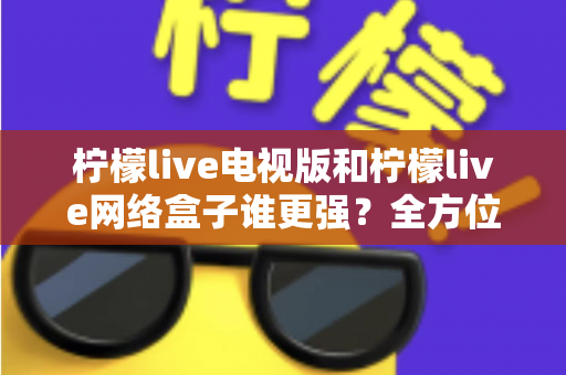 柠檬live电视版和柠檬live网络盒子谁更强？全方位对比评测与选购指南