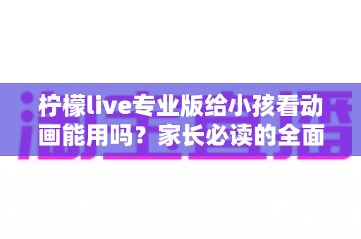 柠檬live专业版给小孩看动画能用吗？家长必读的全面分析与安全使用指南