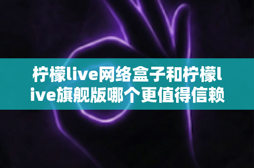 柠檬live网络盒子和柠檬live旗舰版哪个更值得信赖？深度对比评测帮你做出明智选择