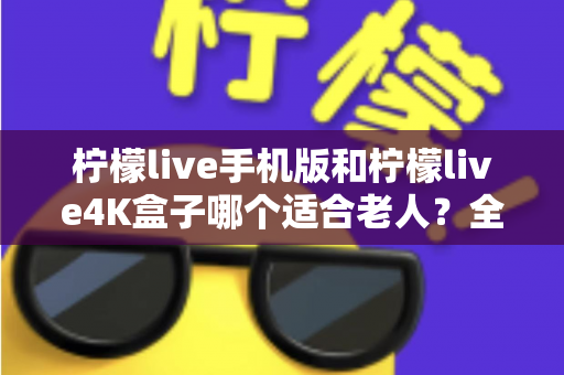 柠檬live手机版和柠檬live4K盒子哪个适合老人?全面对比帮您轻松做出选择 柠檬live手机版和柠檬live4K盒子哪个适合老人?全面对比帮您轻松做出选择
