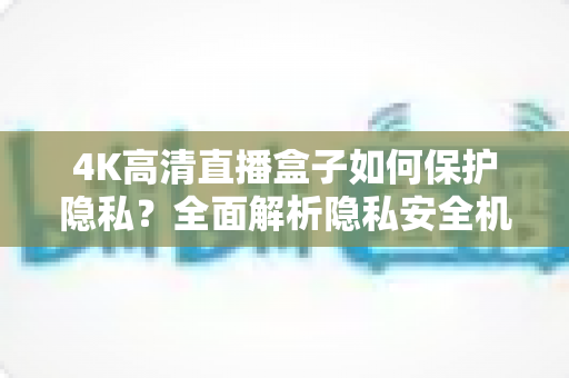 4K高清直播盒子如何保护隐私?全面解析隐私安全机制与实用防护指南 4K高清直播盒子如何保护隐私?全面解析隐私安全机制与实用防护指南