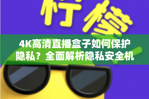 4K高清直播盒子如何保护隐私？全面解析隐私安全机制与实用防护指南