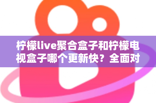 柠檬live聚合盒子和柠檬电视盒子哪个更新快？全面对比解析与选购指南