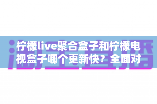 柠檬live聚合盒子和柠檬电视盒子哪个更新快？全面对比解析与选购指南