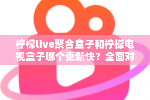 柠檬live聚合盒子和柠檬电视盒子哪个更新快？全面对比解析与选购指南