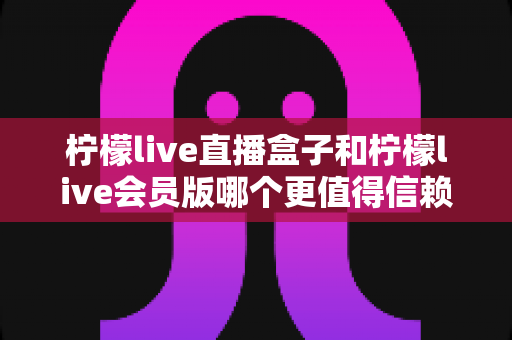 柠檬live直播盒子和柠檬live会员版哪个更值得信赖？——深度对比分析与选购避坑指南