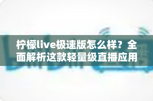 柠檬live极速版怎么样？全面解析这款轻量级直播应用的真实体验与使用价值