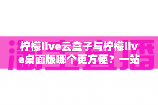 柠檬live云盒子与柠檬live桌面版哪个更方便？一站式深度对比评测帮你选出最顺手的直播工具