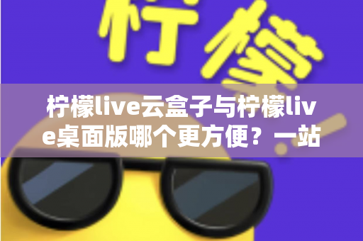 柠檬live云盒子与柠檬live桌面版哪个更方便？一站式深度对比评测帮你选出最顺手的直播工具