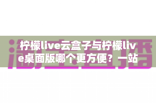 柠檬live云盒子与柠檬live桌面版哪个更方便？一站式深度对比评测帮你选出最顺手的直播工具