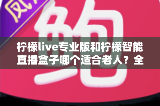 柠檬live专业版和柠檬智能直播盒子哪个适合老人?全面对比分析与选购指南 柠檬live专业版和柠檬智能直播盒子哪个适合老人?全面对比分析与选购指南