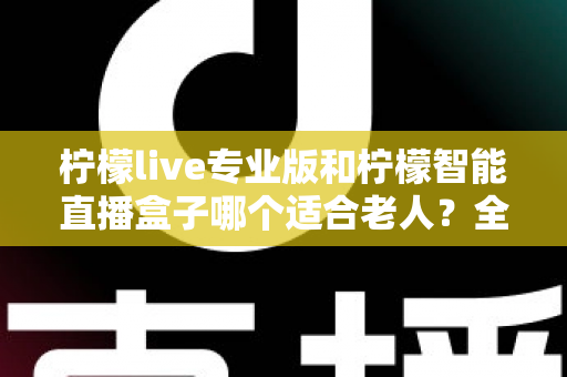 柠檬live专业版和柠檬智能直播盒子哪个适合老人？全面对比分析与选购指南