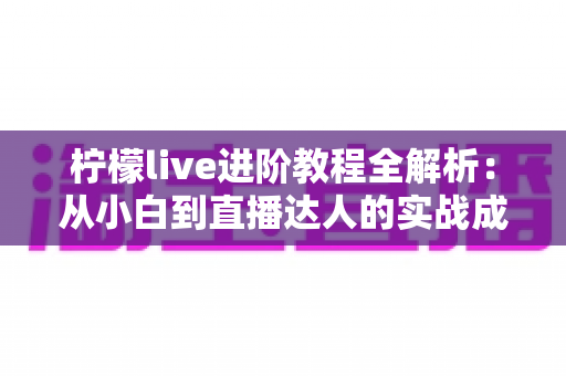 柠檬live进阶教程全解析:从小白到直播达人的实战成长指南 柠檬live进阶教程全解析:从小白到直播达人的实战成长指南