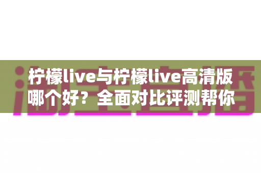 柠檬live与柠檬live高清版哪个好？全面对比评测帮你选出最适合的版本