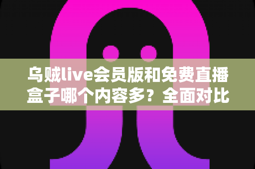 乌贼live会员版和免费直播盒子哪个内容多？全面对比帮你找到最适合的追播选择