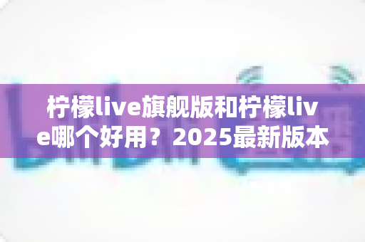 柠檬live旗舰版和柠檬live哪个好用？2025最新版本对比全解析，看完再选不踩坑