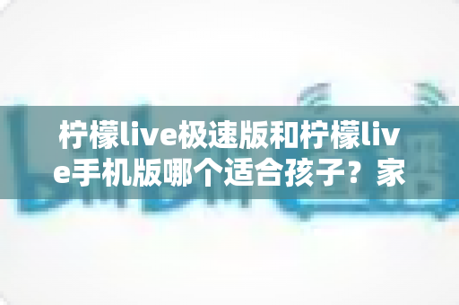 柠檬live极速版和柠檬live手机版哪个适合孩子?家长必看的全方位对比与选择指南 柠檬live极速版和柠檬live手机版哪个适合孩子?家长必看的全方位对比与选择指南