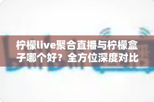 柠檬live聚合直播与柠檬盒子哪个好?全方位深度对比评测,帮你找到最适合的直播应用 柠檬live聚合直播与柠檬盒子哪个好?全方位深度对比评测,帮你找到最适合的直播应用
