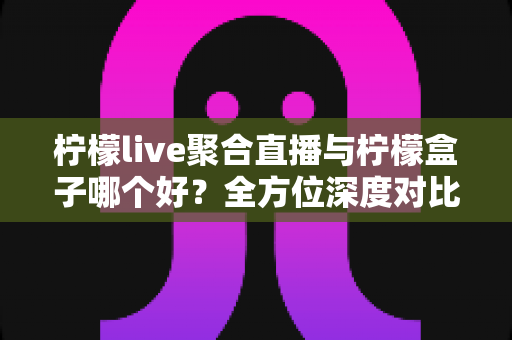柠檬live聚合直播与柠檬盒子哪个好？全方位深度对比评测，帮你找到最适合的直播应用