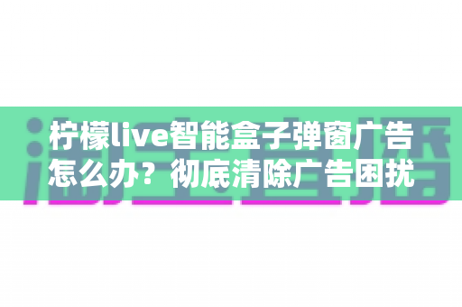 柠檬live智能盒子弹窗广告怎么办？彻底清除广告困扰的实用指南大全