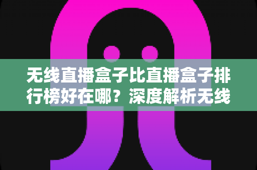 无线直播盒子比直播盒子排行榜好在哪？深度解析无线直播设备的独特价值与选购指南