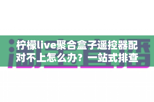 柠檬live聚合盒子遥控器配对不上怎么办？一站式排查指南与实用解决方案，让你快速恢复流畅观影体验