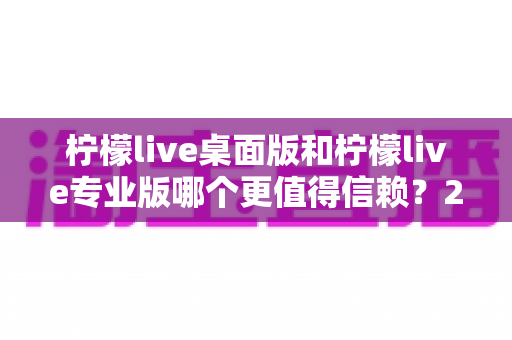 柠檬live桌面版和柠檬live专业版哪个更值得信赖？2025年最全对比评测与选购指南