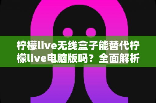柠檬live无线盒子能替代柠檬live电脑版吗?全面解析两大直播方案的差异与选购建议 柠檬live无线盒子能替代柠檬live电脑版吗?全面解析两大直播方案的差异与选购建议
