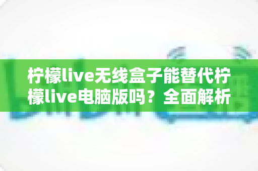 柠檬live无线盒子能替代柠檬live电脑版吗?全面解析两大直播方案的差异与选购建议 柠檬live无线盒子能替代柠檬live电脑版吗?全面解析两大直播方案的差异与选购建议