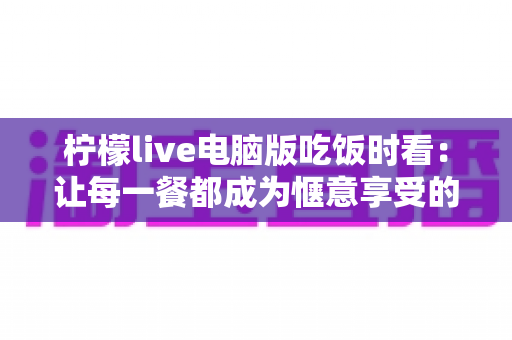 柠檬live电脑版吃饭时看:让每一餐都成为惬意享受的直播新体验 柠檬live电脑版吃饭时看:让每一餐都成为惬意享受的直播新体验