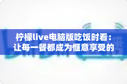柠檬live电脑版吃饭时看:让每一餐都成为惬意享受的直播新体验 柠檬live电脑版吃饭时看:让每一餐都成为惬意享受的直播新体验