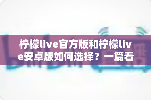 柠檬live官方版和柠檬live安卓版如何选择？一篇看懂版本差异与下载避坑指南