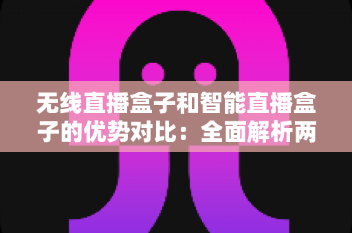 无线直播盒子和智能直播盒子的优势对比：全面解析两大直播设备的核心差异与选购指南