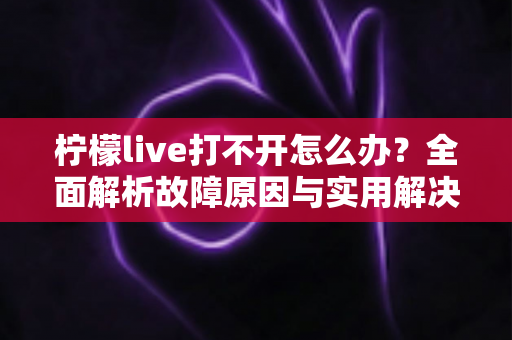 柠檬live打不开怎么办?全面解析故障原因与实用解决方案完整指南 柠檬live打不开怎么办?全面解析故障原因与实用解决方案完整指南