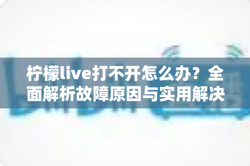 柠檬live打不开怎么办?全面解析故障原因与实用解决方案完整指南 柠檬live打不开怎么办?全面解析故障原因与实用解决方案完整指南