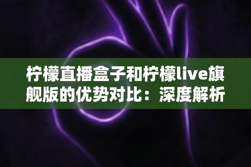 柠檬直播盒子和柠檬live旗舰版的优势对比：深度解析两者差异，帮你选出更合适的直播观看方案