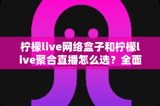 柠檬live网络盒子和柠檬live聚合直播怎么选？全面对比分析与实用选购指南
