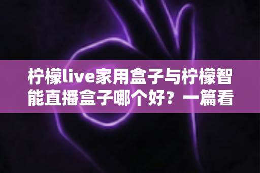 柠檬live家用盒子与柠檬智能直播盒子哪个好?一篇看懂两款直播盒子差异的超实用选购指南 柠檬live家用盒子与柠檬智能直播盒子哪个好?一篇看懂两款直播盒子差异的超实用选购指南