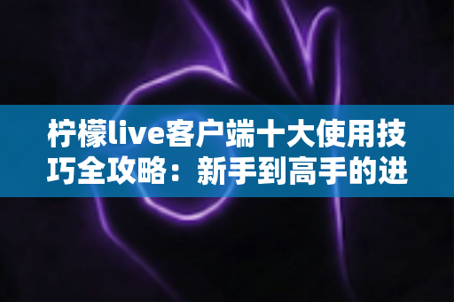 柠檬live客户端十大使用技巧全攻略：新手到高手的进阶实用指南