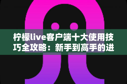 柠檬live客户端十大使用技巧全攻略：新手到高手的进阶实用指南