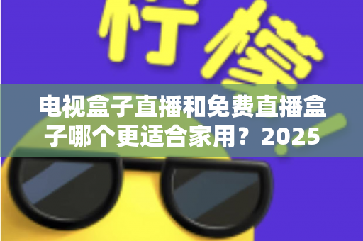 电视盒子直播和免费直播盒子哪个更适合家用？2025年家庭用户选购终极指南
